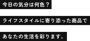 今日の気分は何色？ライフスタイルに寄り添った商品であなたの生活を彩ります。